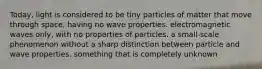 Today, light is considered to be tiny particles of matter that move through space, having no wave properties. electromagnetic waves only, with no properties of particles. a small-scale phenomenon without a sharp distinction between particle and wave properties. something that is completely unknown