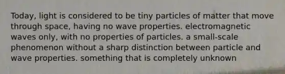 Today, light is considered to be tiny particles of matter that move through space, having no wave properties. electromagnetic waves only, with no properties of particles. a small-scale phenomenon without a sharp distinction between particle and wave properties. something that is completely unknown