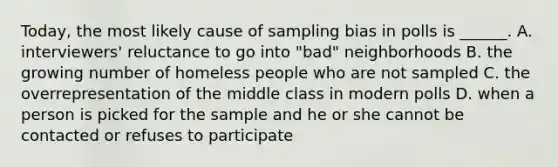 Today, the most likely cause of sampling bias in polls is ______. A. interviewers' reluctance to go into "bad" neighborhoods B. the growing number of homeless people who are not sampled C. the overrepresentation of the middle class in modern polls D. when a person is picked for the sample and he or she cannot be contacted or refuses to participate