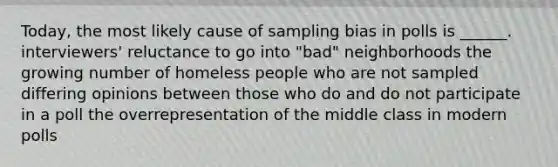 Today, the most likely cause of sampling bias in polls is ______. interviewers' reluctance to go into "bad" neighborhoods the growing number of homeless people who are not sampled differing opinions between those who do and do not participate in a poll the overrepresentation of the middle class in modern polls