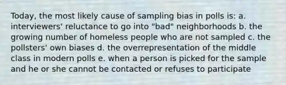 Today, the most likely cause of sampling bias in polls is: a. interviewers' reluctance to go into "bad" neighborhoods b. the growing number of homeless people who are not sampled c. the pollsters' own biases d. the overrepresentation of the middle class in modern polls e. when a person is picked for the sample and he or she cannot be contacted or refuses to participate