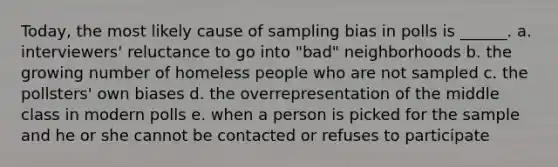 Today, the most likely cause of sampling bias in polls is ______. a. interviewers' reluctance to go into "bad" neighborhoods b. the growing number of homeless people who are not sampled c. the pollsters' own biases d. the overrepresentation of the middle class in modern polls e. when a person is picked for the sample and he or she cannot be contacted or refuses to participate