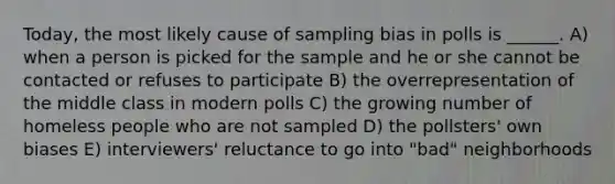 Today, the most likely cause of sampling bias in polls is ______. A) when a person is picked for the sample and he or she cannot be contacted or refuses to participate B) the overrepresentation of the middle class in modern polls C) the growing number of homeless people who are not sampled D) the pollsters' own biases E) interviewers' reluctance to go into "bad" neighborhoods