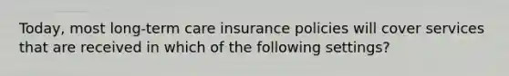 Today, most long-term care insurance policies will cover services that are received in which of the following settings?