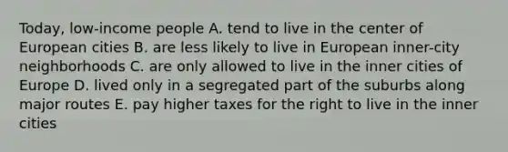 Today, low-income people A. tend to live in the center of European cities B. are less likely to live in European inner-city neighborhoods C. are only allowed to live in the inner cities of Europe D. lived only in a segregated part of the suburbs along major routes E. pay higher taxes for the right to live in the inner cities