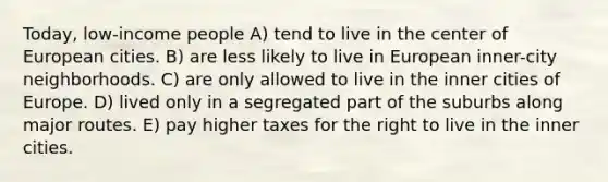 Today, low-income people A) tend to live in the center of European cities. B) are less likely to live in European inner-city neighborhoods. C) are only allowed to live in the inner cities of Europe. D) lived only in a segregated part of the suburbs along major routes. E) pay higher taxes for the right to live in the inner cities.