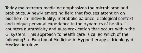 Today mainstream medicine emphasizes the microbiome and probiotics. A newly emerging field that focuses attention on biochemical individuality, metabolic balance, ecological context, and unique personal experience in the dynamics of health. It counters autotoxicity and autointoxication that occurs within the GI system. This approach to health care is called which of the following? a. Functional Medicine b. Hypnotherapy c. Iridology d. Medical Intuitive