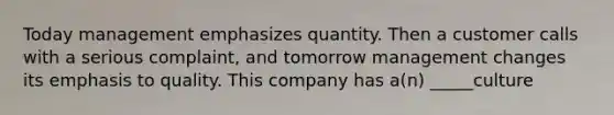 Today management emphasizes quantity. Then a customer calls with a serious complaint, and tomorrow management changes its emphasis to quality. This company has a(n) _____culture