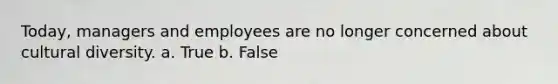 Today, managers and employees are no longer concerned about cultural diversity. a. True b. False