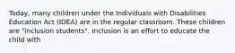 Today, many children under the Individuals with Disabilities Education Act (IDEA) are in the regular classroom. These children are "inclusion students". Inclusion is an effort to educate the child with