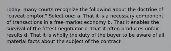 Today, many courts recognize the following about the doctrine of "caveat emptor." Select one: a. That it is a necessary component of transactions in a free-market economy b. That it enables the survival of the fittest negotiator c. That it often produces unfair results d. That it is wholly the duty of the buyer to be aware of all material facts about the subject of the contract