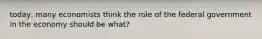 today, many economists think the role of the federal government in the economy should be what?