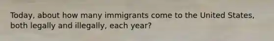 Today, about how many immigrants come to the United States, both legally and illegally, each year?