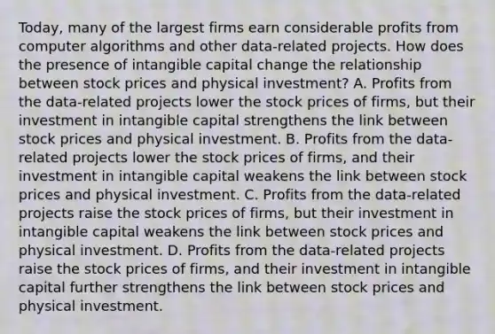 Today, many of the largest firms earn considerable profits from computer algorithms and other​ data-related projects. How does the presence of intangible capital change the relationship between stock prices and physical​ investment? A. Profits from the​ data-related projects lower the stock prices of​ firms, but their investment in intangible capital strengthens the link between stock prices and physical investment. B. Profits from the​ data-related projects lower the stock prices of​ firms, and their investment in intangible capital weakens the link between stock prices and physical investment. C. Profits from the​ data-related projects raise the stock prices of​ firms, but their investment in intangible capital weakens the link between stock prices and physical investment. D. Profits from the​ data-related projects raise the stock prices of​ firms, and their investment in intangible capital further strengthens the link between stock prices and physical investment.