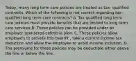 Today, many long term care policies are treated as tax- qualified contracts. Which of the following is not correct regarding tax-qualified long term care contracts? A. Tax qualified long term care policies must provide benefits that are limited to long term care services B. These policies can be provided under an employer sponsered cafeteria plan. C. These policies allow employers to provide this beenfit , take a current income tax deduction and allow the employee to avoid income inclusion. D. The premiums for these policies may be deductible either above the line or below the line.