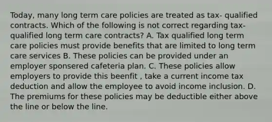 Today, many long term care policies are treated as tax- qualified contracts. Which of the following is not correct regarding tax-qualified long term care contracts? A. Tax qualified long term care policies must provide benefits that are limited to long term care services B. These policies can be provided under an employer sponsered cafeteria plan. C. These policies allow employers to provide this beenfit , take a current income tax deduction and allow the employee to avoid income inclusion. D. The premiums for these policies may be deductible either above the line or below the line.