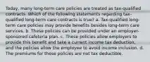 Today, many long-term care policies are treated as tax-qualified contracts. Which of the following statements regarding tax-qualified long-term care contracts is true? a. Tax-qualified long-term care policies may provide benefits besides long-term care services. b. These policies can be provided under an employer-sponsored cafeteria plan. c. These policies allow employers to provide this benefit and take a current income tax deduction, and the policies allow the employee to avoid income inclusion. d. The premiums for these policies are not tax deductible.