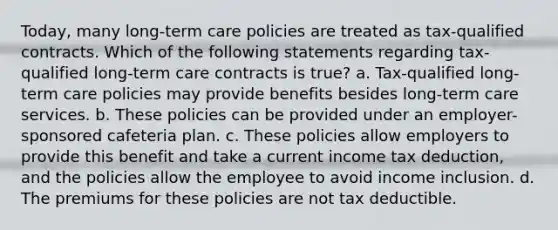 Today, many long-term care policies are treated as tax-qualified contracts. Which of the following statements regarding tax-qualified long-term care contracts is true? a. Tax-qualified long-term care policies may provide benefits besides long-term care services. b. These policies can be provided under an employer-sponsored cafeteria plan. c. These policies allow employers to provide this benefit and take a current income tax deduction, and the policies allow the employee to avoid income inclusion. d. The premiums for these policies are not tax deductible.