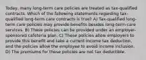 Today, many long-term care policies are treated as tax-qualified contracts. Which of the following statements regarding tax-qualified long-term care contracts is true? A) Tax-qualified long-term care policies may provide benefits besides long-term care services. B) These policies can be provided under an employer-sponsored cafeteria plan. C) These policies allow employers to provide this benefit and take a current income tax deduction, and the policies allow the employee to avoid income inclusion. D) The premiums for these policies are not tax deductible.