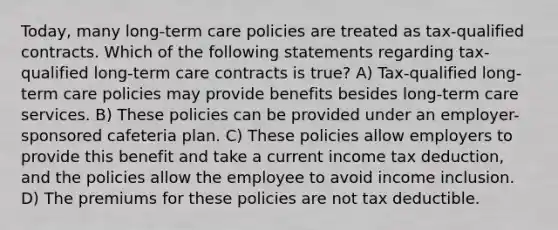 Today, many long-term care policies are treated as tax-qualified contracts. Which of the following statements regarding tax-qualified long-term care contracts is true? A) Tax-qualified long-term care policies may provide benefits besides long-term care services. B) These policies can be provided under an employer-sponsored cafeteria plan. C) These policies allow employers to provide this benefit and take a current income tax deduction, and the policies allow the employee to avoid income inclusion. D) The premiums for these policies are not tax deductible.