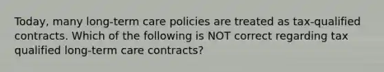 Today, many long-term care policies are treated as tax-qualified contracts. Which of the following is NOT correct regarding tax qualified long-term care contracts?