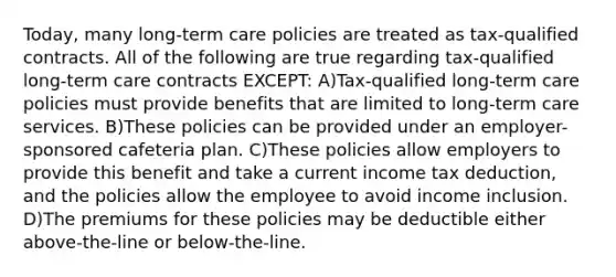 Today, many long-term care policies are treated as tax-qualified contracts. All of the following are true regarding tax-qualified long-term care contracts EXCEPT: A)Tax-qualified long-term care policies must provide benefits that are limited to long-term care services. B)These policies can be provided under an employer-sponsored cafeteria plan. C)These policies allow employers to provide this benefit and take a current income tax deduction, and the policies allow the employee to avoid income inclusion. D)The premiums for these policies may be deductible either above-the-line or below-the-line.