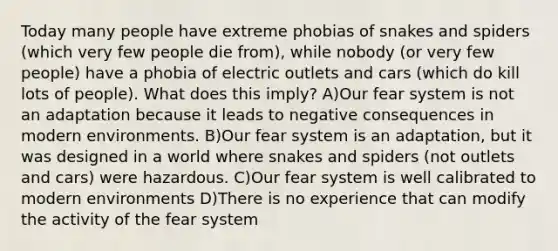 Today many people have extreme phobias of snakes and spiders (which very few people die from), while nobody (or very few people) have a phobia of electric outlets and cars (which do kill lots of people). What does this imply? A)Our fear system is not an adaptation because it leads to negative consequences in modern environments. B)Our fear system is an adaptation, but it was designed in a world where snakes and spiders (not outlets and cars) were hazardous. C)Our fear system is well calibrated to modern environments D)There is no experience that can modify the activity of the fear system