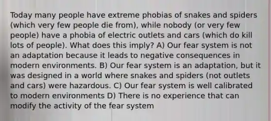 Today many people have extreme phobias of snakes and spiders (which very few people die from), while nobody (or very few people) have a phobia of electric outlets and cars (which do kill lots of people). What does this imply? A) Our fear system is not an adaptation because it leads to negative consequences in modern environments. B) Our fear system is an adaptation, but it was designed in a world where snakes and spiders (not outlets and cars) were hazardous. C) Our fear system is well calibrated to modern environments D) There is no experience that can modify the activity of the fear system