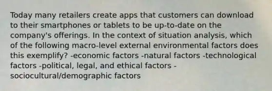 Today many retailers create apps that customers can download to their smartphones or tablets to be up-to-date on the company's offerings. In the context of situation analysis, which of the following macro-level external environmental factors does this exemplify? -economic factors -natural factors -technological factors -political, legal, and ethical factors -sociocultural/demographic factors