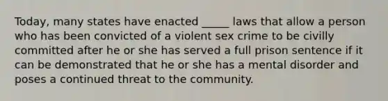 Today, many states have enacted _____ laws that allow a person who has been convicted of a violent sex crime to be civilly committed after he or she has served a full prison sentence if it can be demonstrated that he or she has a mental disorder and poses a continued threat to the community.