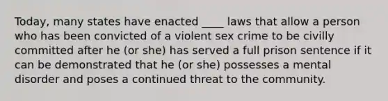 Today, many states have enacted ____ laws that allow a person who has been convicted of a violent sex crime to be civilly committed after he (or she) has served a full prison sentence if it can be demonstrated that he (or she) possesses a mental disorder and poses a continued threat to the community.