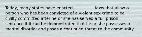 Today, many states have enacted __________ laws that allow a person who has been convicted of a violent sex crime to be civilly committed after he or she has served a full prison sentence if it can be demonstrated that he or she possesses a mental disorder and poses a continued threat to the community.