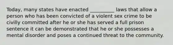 Today, many states have enacted __________ laws that allow a person who has been convicted of a violent sex crime to be civilly committed after he or she has served a full prison sentence it can be demonstrated that he or she possesses a mental disorder and poses a continued threat to the community.