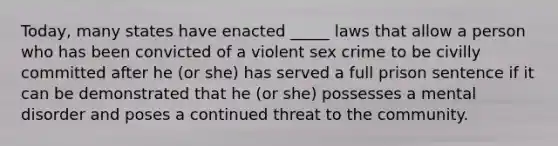 Today, many states have enacted _____ laws that allow a person who has been convicted of a violent sex crime to be civilly committed after he (or she) has served a full prison sentence if it can be demonstrated that he (or she) possesses a mental disorder and poses a continued threat to the community.