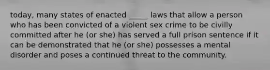 today, many states of enacted _____ laws that allow a person who has been convicted of a violent sex crime to be civilly committed after he (or she) has served a full prison sentence if it can be demonstrated that he (or she) possesses a mental disorder and poses a continued threat to the community.