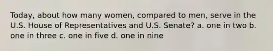 Today, about how many women, compared to men, serve in the U.S. House of Representatives and U.S. Senate? a. one in two b. one in three c. one in five d. one in nine