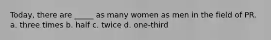 Today, there are _____ as many women as men in the field of PR. a. three times b. half c. twice d. one-third