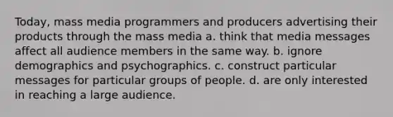 Today, mass media programmers and producers advertising their products through the mass media a. think that media messages affect all audience members in the same way. b. ignore demographics and psychographics. c. construct particular messages for particular groups of people. d. are only interested in reaching a large audience.