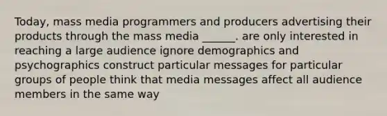 Today, mass media programmers and producers advertising their products through the mass media ______. are only interested in reaching a large audience ignore demographics and psychographics construct particular messages for particular groups of people think that media messages affect all audience members in the same way