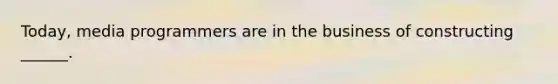 Today, media programmers are in the business of constructing ______.