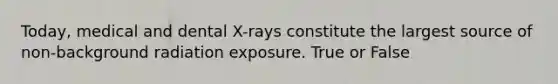 Today, medical and dental X-rays constitute the largest source of non-background radiation exposure. True or False