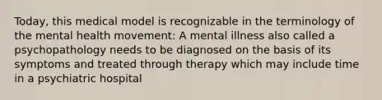 Today, this medical model is recognizable in the terminology of the mental health movement: A mental illness also called a psychopathology needs to be diagnosed on the basis of its symptoms and treated through therapy which may include time in a psychiatric hospital