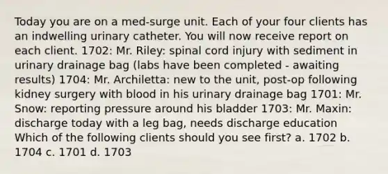 Today you are on a med-surge unit. Each of your four clients has an indwelling urinary catheter. You will now receive report on each client. 1702: Mr. Riley: spinal cord injury with sediment in urinary drainage bag (labs have been completed - awaiting results) 1704: Mr. Archiletta: new to the unit, post-op following kidney surgery with blood in his urinary drainage bag 1701: Mr. Snow: reporting pressure around his bladder 1703: Mr. Maxin: discharge today with a leg bag, needs discharge education Which of the following clients should you see first? a. 1702 b. 1704 c. 1701 d. 1703