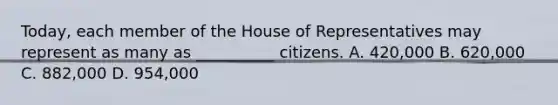 Today, each member of the House of Representatives may represent as many as __________ citizens. A. 420,000 B. 620,000 C. 882,000 D. 954,000