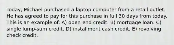 Today, Michael purchased a laptop computer from a retail outlet. He has agreed to pay for this purchase in full 30 days from today. This is an example of: A) open-end credit. B) mortgage loan. C) single lump-sum credit. D) installment cash credit. E) revolving check credit.