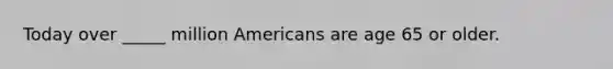 Today over _____ million Americans are age 65 or older.