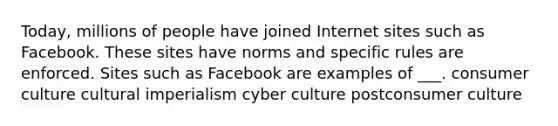 Today, millions of people have joined Internet sites such as Facebook. These sites have norms and specific rules are enforced. Sites such as Facebook are examples of ___. consumer culture cultural imperialism cyber culture postconsumer culture