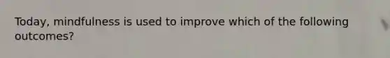 Today, mindfulness is used to improve which of the following outcomes?