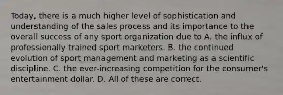 Today, there is a much higher level of sophistication and understanding of the sales process and its importance to the overall success of any sport organization due to A. the influx of professionally trained sport marketers. B. the continued evolution of sport management and marketing as a scientific discipline. C. the ever-increasing competition for the consumer's entertainment dollar. D. All of these are correct.