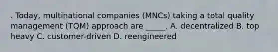 . Today, multinational companies (MNCs) taking a total quality management (TQM) approach are _____. A. decentralized B. top heavy C. customer-driven D. reengineered